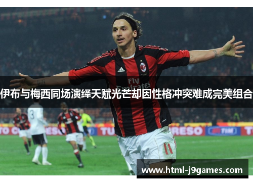 伊布与梅西同场演绎天赋光芒却因性格冲突难成完美组合 伊布与梅西同场演绎天赋光芒却因性格冲突难成完美组合