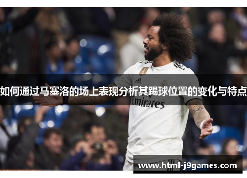 如何通过马塞洛的场上表现分析其踢球位置的变化与特点 如何通过马塞洛的场上表现分析其踢球位置的变化与特点