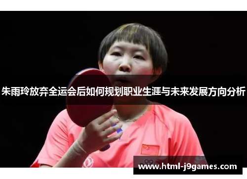 朱雨玲放弃全运会后如何规划职业生涯与未来发展方向分析 朱雨玲放弃全运会后如何规划职业生涯与未来发展方向分析