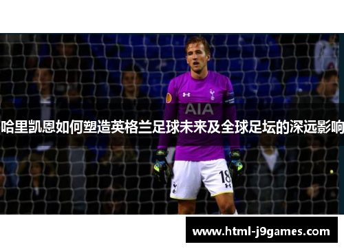 哈里凯恩如何塑造英格兰足球未来及全球足坛的深远影响 哈里凯恩如何塑造英格兰足球未来及全球足坛的深远影响