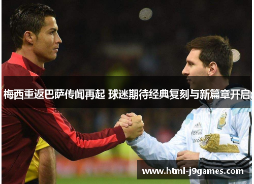 梅西重返巴萨传闻再起 球迷期待经典复刻与新篇章开启 梅西重返巴萨传闻再起 球迷期待经典复刻与新篇章开启