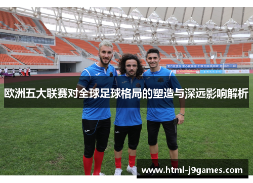 欧洲五大联赛对全球足球格局的塑造与深远影响解析 欧洲五大联赛对全球足球格局的塑造与深远影响解析