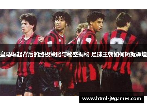 皇马崛起背后的终极策略与秘密揭秘 足球王朝如何铸就辉煌 皇马崛起背后的终极策略与秘密揭秘 足球王朝如何铸就辉煌