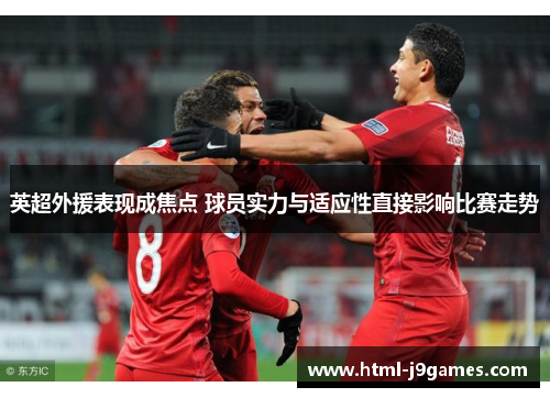 英超外援表现成焦点 球员实力与适应性直接影响比赛走势