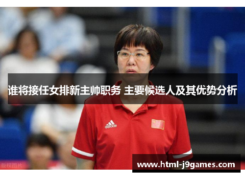 谁将接任女排新主帅职务 主要候选人及其优势分析 谁将接任女排新主帅职务 主要候选人及其优势分析
