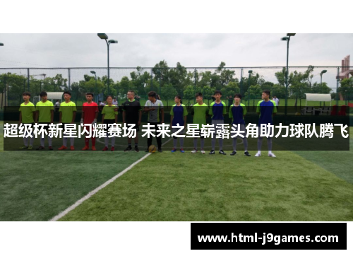 超级杯新星闪耀赛场 未来之星崭露头角助力球队腾飞 超级杯新星闪耀赛场 未来之星崭露头角助力球队腾飞