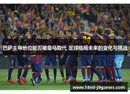 巴萨主导地位能否被皇马取代 足球格局未来的变化与挑战