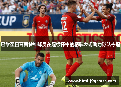 巴黎圣日耳曼替补球员在超级杯中的精彩表现助力球队夺冠 巴黎圣日耳曼替补球员在超级杯中的精彩表现助力球队夺冠