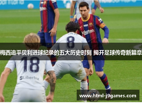 梅西追平贝利进球纪录的五大历史时刻 揭开足球传奇新篇章