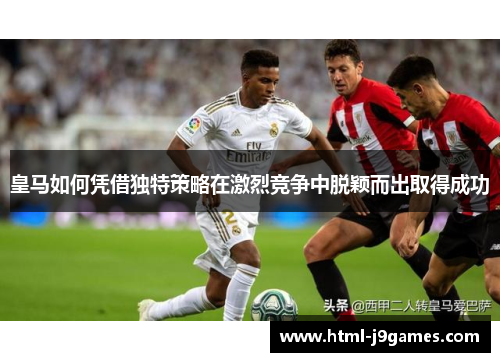 皇马如何凭借独特策略在激烈竞争中脱颖而出取得成功