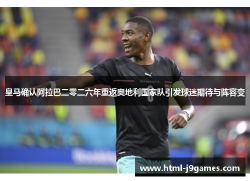 皇马确认阿拉巴二零二六年重返奥地利国家队引发球迷期待与阵容变