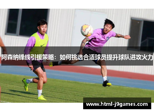 阿森纳锋线引援策略:如何挑选合适球员提升球队进攻火力 阿森纳锋线引援策略:如何挑选合适球员提升球队进攻火力